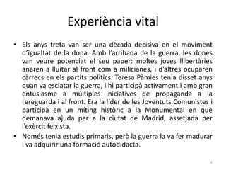 Experiència vital
• Els anys treta van ser una dècada decisiva en el moviment
d’igualtat de la dona. Amb l’arribada de la guerra, les dones
van veure potenciat el seu paper: moltes joves llibertàries
anaren a lluitar al front com a milicianes, i d’altres ocuparen
càrrecs en els partits polítics. Teresa Pàmies tenia disset anys
quan va esclatar la guerra, i hi participà activament i amb gran
entusiasme a múltiples iniciatives de propaganda a la
rereguarda i al front. Era la líder de les Joventuts Comunistes i
participà en un míting històric a la Monumental en què
demanava ajuda per a la ciutat de Madrid, assetjada per
l’exèrcit feixista.
• Només tenia estudis primaris, però la guerra la va fer madurar
i va adquirir una formació autodidacta.
6
 