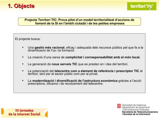 1. Objecte El projecte busca: Una  gestió més racional , eficaç i adequada dels recursos públics pel que fa a la dinamització de l’ús i la formació. La creació d’una xarxa de  complicitat i corresponsabilitat amb el   món local. La generació de  nous serveis TIC  que es presten en i des del territori. La potenciació del  telecentre com a   element de referència i prescriptor TIC  al territori, tant per al sector públic com per al privat. La  modernització i diversificació de l’estructura econòmica  gràcies a l’acció prescriptora, difusora i de recolzament del telecentre. Projecte Territori TIC: Prova pilot d’un model territorialitzat d’accions de foment de la SI en l’àmbit ciutadà i de les petites empreses 