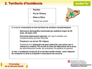 El projecte  s’executarà en tres territoris de similars característiques: Estructura demogràfica dominada per població major de 45 anys, de base rural. Economia bàsicament agrícola , tot i que hi existeix una complementària activitat industrial. Presència i ús de les TIC mitjana. Existència d’un  telecentre de gran potencial, que actua com a referent en matèria TIC envers la resta de telecentres de la zona,  les administracions locals, les empreses i la població en general. A més, s’analitzarà l’evolució d’un territori també similar  amb l’objectiu de comparar-la amb la d’aquells s’executaran les accions. 2. Territoris d’incidència Ripollès Pla de l’Estany Ribera d’Ebre  Territori de control ? ? 