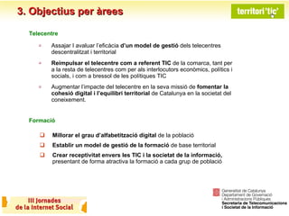 3. Objectius per àrees Assajar I avaluar l’eficàcia  d’un model de gestió  dels telecentres descentralitzat i territorial  Reimpulsar el telecentre com a referent TIC  de la comarca, tant per a la resta de telecentres com per als interlocutors econòmics, polítics i socials, i com a bressol de les polítiques TIC Augmentar l’impacte del telecentre en la seva missió de  fomentar la cohesió digital i l’equilibri territorial  de Catalunya en la societat del coneixement. Telecentre Millorar el grau d’alfabetització digital  de la població  Establir un model de gestió de la formació  de base territorial Crear receptivitat envers les TIC i la societat de la informació,  presentant de forma atractiva la formació a cada grup de població Formació 