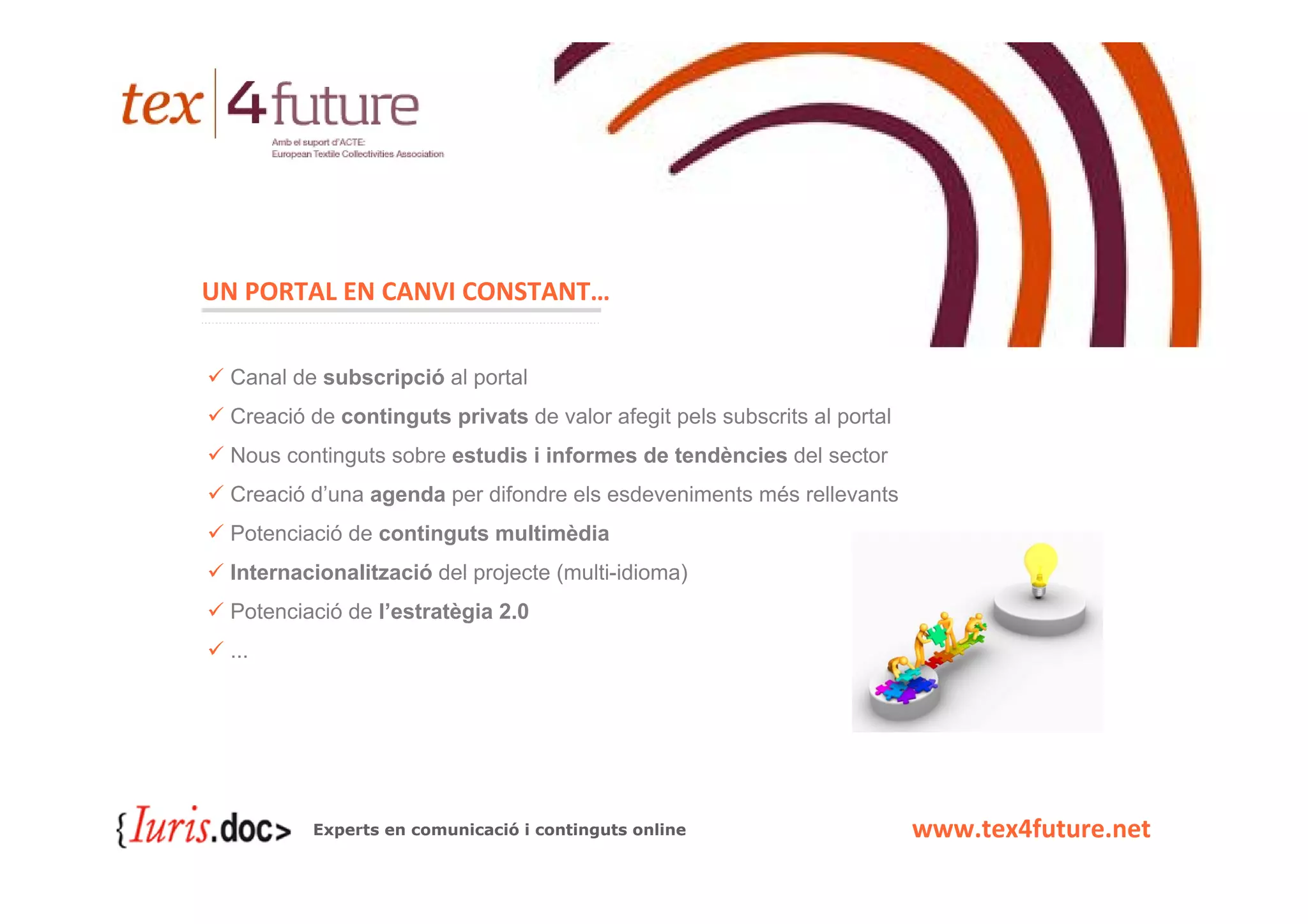 UN PORTAL EN CANVI CONSTANT…


 Canal de subscripció al portal
 Creació de continguts privats de valor afegit pels subscrits al portal
 Nous continguts sobre estudis i informes de tendències del sector
 Creació d’una agenda per difondre els esdeveniments més rellevants
 Potenciació de continguts multimèdia
 Internacionalització del projecte (multi-idioma)
 Potenciació de l’estratègia 2.0
 ...




         Experts en comunicació i continguts online                       www.tex4future.net
 