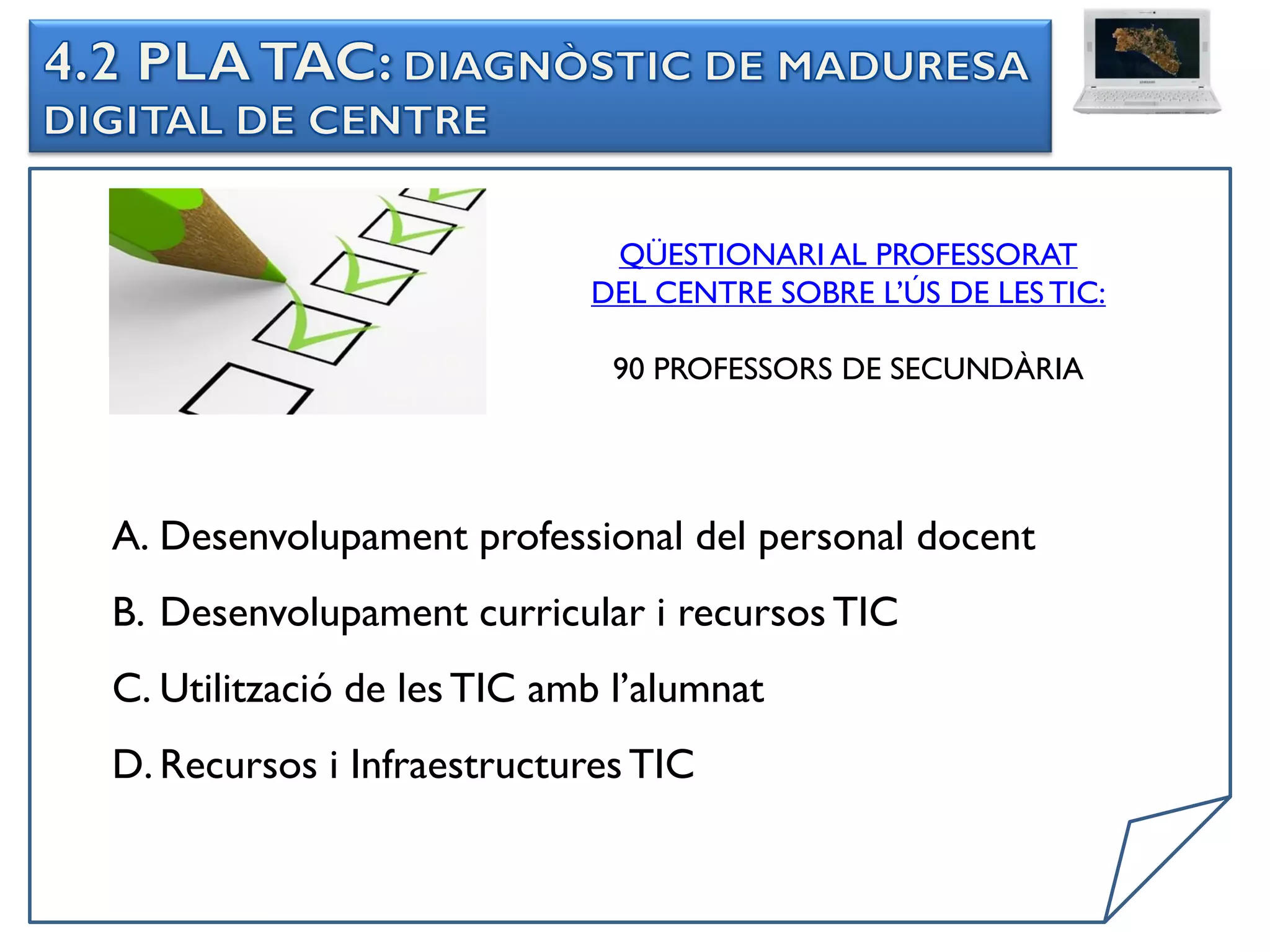 QÜESTIONARI AL PROFESSORAT
                            DEL CENTRE SOBRE L’ÚS DE LES TIC:

                             90 PROFESSORS DE SECUNDÀRIA




A. Desenvolupament professional del personal docent
B. Desenvolupament curricular i recursos TIC
C. Utilització de les TIC amb l’alumnat
D. Recursos i Infraestructures TIC
 