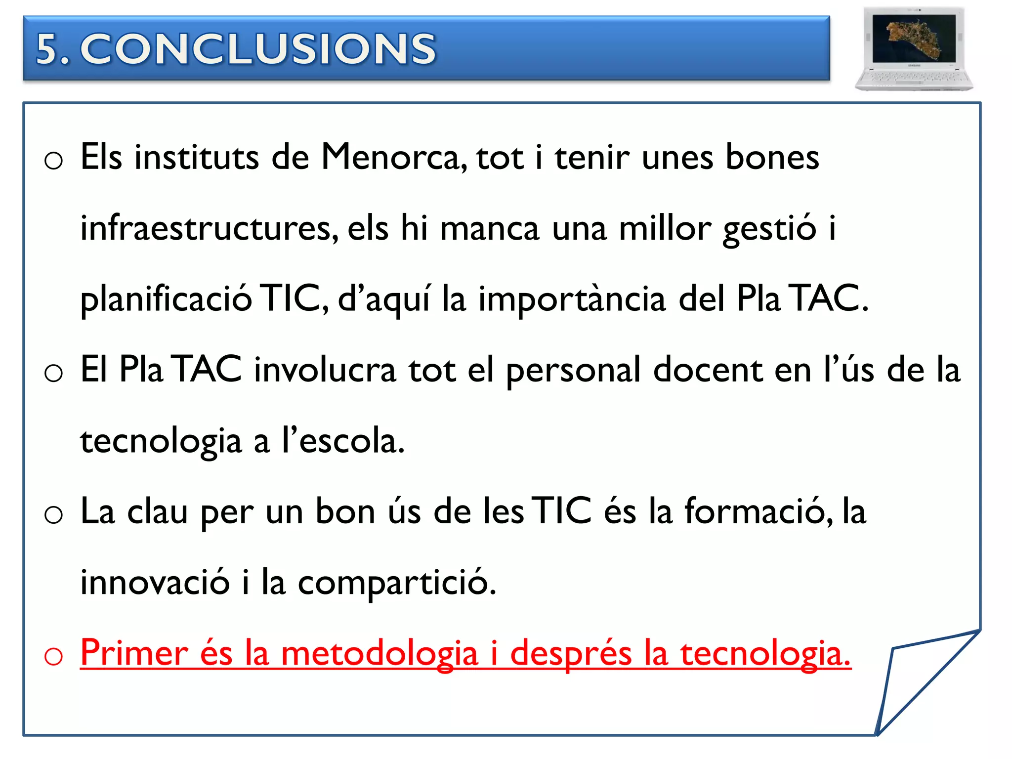 o Els instituts de Menorca, tot i tenir unes bones
  infraestructures, els hi manca una millor gestió i
  planificació TIC, d’aquí la importància del Pla TAC.
o El Pla TAC involucra tot el personal docent en l’ús de la
  tecnologia a l’escola.
o La clau per un bon ús de les TIC és la formació, la
  innovació i la compartició.
o Primer és la metodologia i després la tecnologia.
 