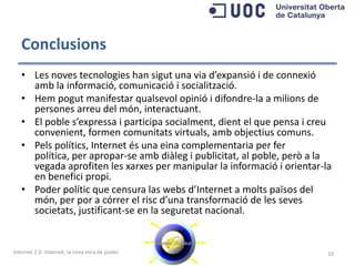 Conclusions
   • Les noves tecnologies han sigut una via d’expansió i de connexió
     amb la informació, comunicació i socialització.
   • Hem pogut manifestar qualsevol opinió i difondre-la a milions de
     persones arreu del món, interactuant.
   • El poble s’expressa i participa socialment, dient el que pensa i creu
     convenient, formen comunitats virtuals, amb objectius comuns.
   • Pels polítics, Internet és una eina complementaria per fer política,
     per apropar-se amb diàleg i publicitat, al poble, però a la vegada
     aprofiten les xarxes per manipular la informació i orientar-la en
     benefici propi.
   • Poder polític que censura las webs d’Internet a molts països del
     món, per por a córrer el risc d’una transformació de les seves
     societats, justificant-se en la seguretat nacional.


Internet 2.0: Internet, la nova eina de poder                                10
 