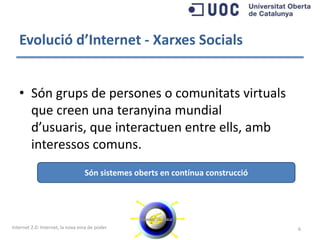Evolució d’Internet - Xarxes Socials


   • Són grups de persones o comunitats virtuals
     que creen una teranyina mundial d’usuaris,
     que interactuen entre ells, amb interessos
     comuns.
                                  Són sistemes oberts en contínua construcció




Internet 2.0: Internet, la nova eina de poder                                   6
 