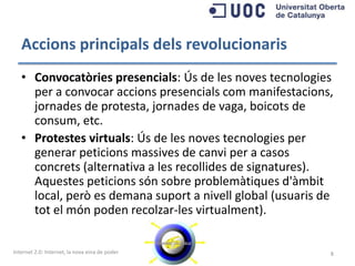 Accions principals dels revolucionaris
   • Convocatòries presencials: Ús de les noves tecnologies
     per a convocar accions presencials com manifestacions,
     jornades de protesta, jornades de vaga, boicots de
     consum, etc.
   • Protestes virtuals: Ús de les noves tecnologies per
     generar peticions massives de canvi per a casos
     concrets (alternativa a les recollides de signatures).
     Aquestes peticions són sobre problemàtiques d'àmbit
     local, però es demana suport a nivell global (usuaris de
     tot el món poden recolzar-les virtualment).


Internet 2.0: Internet, la nova eina de poder               8
 