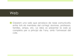 Web
 Crearem una web que serveixca de nexe comunicatiu
entre tots els membres del col·legi: alumnes, professors,
famílies, ampa, etc. La idea es presentar la web ja
completa per a principi de l’any, amb l’aniversari del
cole.

 