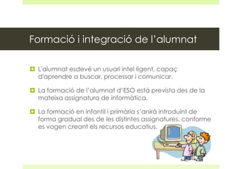 Formació i integració de l’alumnat
 L'alumnat esdevé un usuari intel·ligent, capaç
d'aprendre a buscar, processar i comunicar.
 La formació de l’alumnat d’ESO està prevista des de la
mateixa assignatura de informàtica.
 La formació en infantil i primària s’anirà introduint de
forma gradual des de les distintes assignatures, conforme
es vagen creant els recursos educatius.

 