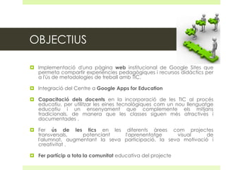 OBJECTIUS
 Implementació d'una pàgina web institucional de Google Sites que
permeta compartir experiències pedagògiques i recursos didàctics per
a l'ús de metodologies de treball amb TIC.
 Integració del Centre a Google Apps for Education
 Capacitació dels docents en la incorporació de les TIC al procés
educatiu, per utilitzar les eines tecnològiques com un nou llenguatge
educatiu i un ensenyament que complemente els mitjans
tradicionals, de manera que les classes siguen més atractives i
documentades .
 Fer ús de les tics en les diferents àrees com projectes
transversals,
potenciant
l'aprenentatge
visual
de
l'alumnat, augmentant la seva participació, la seva motivació i
creativitat .

 Fer partícip a tota la comunitat educativa del projecte

 
