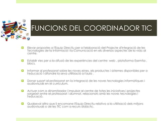 FUNCIONS DEL COORDINADOR TIC


Elevar propostes a l'Equip Directiu per a l'elaboració del Projecte d'Integració de les
Tecnologies de la Informació i la Comunicació en els diversos aspectes de la vida al
centre.



Establir vies per a la difusió de les experiències del centre: web , plataforma Esemtia ,
blocs.



Informar al professorat sobre les noves eines, els productes i sistemes disponibles per a
l'educació i difondre la seva utilització a l'aula .



Donar suport al professorat en la integració de les noves tecnologies informàtiques i
audiovisuals en el currículum.



Actuar com a dinamitzador i impulsor al centre de totes les iniciatives i projectes
sorgeixin entre el professorat i alumnat, relacionats amb les noves tecnologies i
l'educació.



Qualsevol altra que li encomane l'Equip Directiu relativa a la utilització dels mitjans
audiovisuals o de les TIC com a recurs didàctic.

 