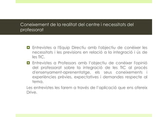 Coneixement de la realitat del centre i necessitats del
professorat

 Entrevistes a l'Equip Directiu amb l'objectiu de conèixer les
necessitats i les previsions en relació a la integració i ús de
les TIC.
 Entrevistes a Professors amb l’objectiu de conèixer l'opinió
del professorat sobre la integració de les TIC al procés
d'ensenyament-aprenentatge, els seus coneixements i
experiències prèvies, expectatives i demandes respecte al
tema.
Les entrevistes les farem a través de l’aplicació que ens ofereix
Drive.

 