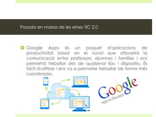 Posada en marxa de les eines TIC 2.0

 Google Apps és un paquet d'aplicacions de
productivitat basat en el núvol que afavorirà la
comunicació entre professors, alumnes i famílies i ens
permetrà treballar des de qualsevol lloc i dispositiu. És
fàcil d'utilitzar i ens va a permetre treballar de forma més
coordinada.

 
