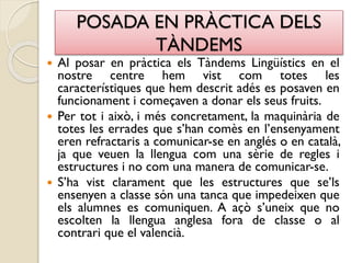 POSADA EN PRÀCTICA DELS
TÀNDEMS
 Al posar en pràctica els Tàndems Lingüístics en el
nostre centre hem vist com totes les
característiques que hem descrit adés es posaven en
funcionament i começaven a donar els seus fruits.
 Per tot i això, i més concretament, la maquinària de
totes les errades que s’han comès en l’ensenyament
eren refractaris a comunicar-se en anglés o en català,
ja que veuen la llengua com una sèrie de regles i
estructures i no com una manera de comunicar-se.
 S’ha vist clarament que les estructures que se’ls
ensenyen a classe són una tanca que impedeixen que
els alumnes es comuniquen. A açò s’uneix que no
escolten la llengua anglesa fora de classe o al
contrari que el valencià.
 