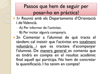 Passos que hem de seguir per
posar-ho en pràctica!
 1r Reunió amb els Departaments d’Orientació
i deValencià.
◦ A) Per informar de l’activitat.
◦ B) Per incitar algun/a company/a.
 2n Comentar a l’alumnat de què tracta el
tàndem; cal insistir que l’activitat era totalment
voluntària i que es tractava d’acompanyar
l’alumnat. De manera general es comenta que
es tindrà en compte en el resultat acadèmic
final aquell qui participa. No hem de concretar
la quantificació. I ho tenim en compte!
 