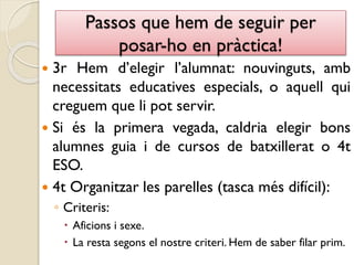 Passos que hem de seguir per
posar-ho en pràctica!
 3r Hem d’elegir l’alumnat: nouvinguts, amb
necessitats educatives especials, o aquell qui
creguem que li pot servir.
 Si és la primera vegada, caldria elegir bons
alumnes guia i de cursos de batxillerat o 4t
ESO.
 4t Organitzar les parelles (tasca més difícil):
◦ Criteris:
 Aficions i sexe.
 La resta segons el nostre criteri. Hem de saber filar prim.
 