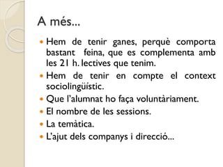 A més...
 Hem de tenir ganes, perquè comporta
bastant feina, que es complementa amb
les 21 h. lectives que tenim.
 Hem de tenir en compte el context
sociolingüístic.
 Que l’alumnat ho faça voluntàriament.
 El nombre de les sessions.
 La temàtica.
 L’ajut dels companys i direcció...
 