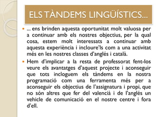 ELS TÀNDEMS LINGÜÍSTICS...
 ... ens brinden aquesta oportunitat molt valuosa per
a continuar amb els nostres objectius, per la qual
cosa, estem molt interessats a continuar amb
aquesta experiència i incloure’ls com a una activitat
més en les nostres classes d’anglés i català.
 Hem d’implicar a la resta de professorat fent-los
veure els avantatges d’aquest projecte i aconseguir
que tots incloguem els tàndems en la nostra
programació com una ferramenta més per a
aconseguir els objectius de l’assignatura i propi, que
no són altres que fer del valencià i de l’anglés un
vehicle de comunicació en el nostre centre i fora
d’ell.
 