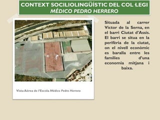 Situada al carrer
Víctor de la Serna, en
el barri Ciutat d’Assís.
El barri se situa en la
perifèria de la ciutat,
on el nivell econòmic
es baralla entre les
famílies d’una
economia mitjana i
baixa.
Vista Aérea de l’Escola Médico Pedro Herrero
CONTEXT SOCILIOLINGÜÍSTIC DEL COL·LEGI
MÉDICO PEDRO HERRERO
 