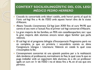  L’escola és concertada amb ideari catòlic, amb horari partit, el qual és
l’únic col·legi fins a 4t de l’ESO amb aquest horari dins de la ciutat
d’Alacant.
 Abans l’escola s’anomenava Col·legi Juan XXIII fins el curs 94-95 que
canvia el seu nom a l’actual. Fou el primer col·legi concertat d’Alacant.
 La gran majoria de les famílies, un 95% són castellanoparlant, tot i que
la gran majoria dels alumnes encara tenen algun familiar que parla
valencià.
 El col·legi té el programa bilingüe d’Incorporació Progressiva però no
es compleix, ja que en primària i secundària només es dóna
l’assignatura Llengua i Literatura: Valencià en català la qual cosa
s’incompleix la llei.
 L’ensenyament concertat té una qüestió positiva per a la realització
dels tàndems; el professorat, normalment és fixe, la qual cosa fa que es
puga treballar amb un seguiment dels alumnes, és a dir, un professor
agafa un curs en 1r de l’ESO i no el deixa fins a 4t, en el cas que ens
pertoca.
CONTEXT SOCILIOLINGÜÍSTIC DEL COL·LEGI
MÉDICO PEDRO HERRERO
 