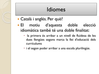 Idiomes
 Català i anglés. Per què?
 El motiu d’aquesta doble elecció
idiomàtica també té una doble finalitat:
 la primera és arribar a un nivell de fluïdesa de les
dues llengües segons marca la llei d’educació dels
currículums
 i el segon poder arribar a una escola plurilingüe.
 