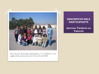 DESCRIPCIÓ DELS
PARTICIPANTS
alumnes Tàndems en
Valencià
Hem format 18 parelles lingüístiques: 11 en valencià i 7 en
anglés.Amb alumnes des de 1r fins a 4t de l’ESO.
 