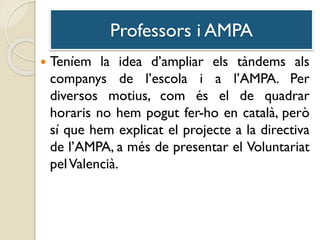 Professors i AMPA
 Teníem la idea d’ampliar els tàndems als
companys de l’escola i a l’AMPA. Per
diversos motius, com és el de quadrar
horaris no hem pogut fer-ho en català, però
sí que hem explicat el projecte a la directiva
de l’AMPA, a més de presentar el Voluntariat
pelValencià.
 