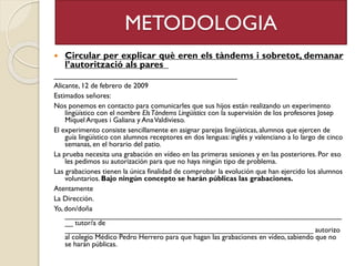 METODOLOGIA
 Circular per explicar què eren els tàndems i sobretot, demanar
l’autorització als pares
_____________________________________________
Alicante, 12 de febrero de 2009
Estimados señores:
Nos ponemos en contacto para comunicarles que sus hijos están realizando un experimento
lingüístico con el nombre ElsTàndems Lingüístics con la supervisión de los profesores Josep
Miquel Arques i Galiana y AnaValdivieso.
El experimento consiste sencillamente en asignar parejas lingüísticas, alumnos que ejercen de
guía lingüístico con alumnos receptores en dos lenguas: inglés y valenciano a lo largo de cinco
semanas, en el horario del patio.
La prueba necesita una grabación en vídeo en las primeras sesiones y en las posteriores. Por eso
les pedimos su autorización para que no haya ningún tipo de problema.
Las grabaciones tienen la única finalidad de comprobar la evolución que han ejercido los alumnos
voluntarios. Bajo ningún concepto se harán públicas las grabaciones.
Atentamente
La Dirección.
Yo, don/doña
____________________________________________________________________
__ tutor/a de
_____________________________________________________________ autorizo
al colegio Médico Pedro Herrero para que hagan las grabaciones en vídeo, sabiendo que no
se harán públicas.
 