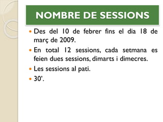 NOMBRE DE SESSIONS
 Des del 10 de febrer fins el dia 18 de
març de 2009.
 En total 12 sessions, cada setmana es
feien dues sessions, dimarts i dimecres.
 Les sessions al pati.
 30’.
 