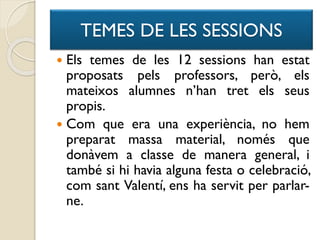 TEMES DE LES SESSIONS
 Els temes de les 12 sessions han estat
proposats pels professors, però, els
mateixos alumnes n’han tret els seus
propis.
 Com que era una experiència, no hem
preparat massa material, només que
donàvem a classe de manera general, i
també si hi havia alguna festa o celebració,
com sant Valentí, ens ha servit per parlar-
ne.
 
