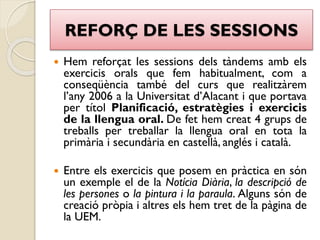 REFORÇ DE LES SESSIONS
 Hem reforçat les sessions dels tàndems amb els
exercicis orals que fem habitualment, com a
conseqüència també del curs que realitzàrem
l’any 2006 a la Universitat d’Alacant i que portava
per títol Planificació, estratègies i exercicis
de la llengua oral. De fet hem creat 4 grups de
treballs per treballar la llengua oral en tota la
primària i secundària en castellà, anglés i català.
 Entre els exercicis que posem en pràctica en són
un exemple el de la Notícia Diària, la descripció de
les persones o la pintura i la paraula. Alguns són de
creació pròpia i altres els hem tret de la pàgina de
la UEM.
 