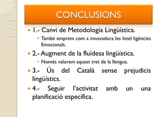 CONCLUSIONS
 1.- Canvi de Metodologia Lingüística.
 També emprem com a innovadora les Intel·ligències
Emocionals.
 2.- Augment de la fluïdesa lingüística.
 Només valorem aquest tret de la llengua.
 3.- Ús del Català sense prejudicis
lingüístics.
 4.- Seguir l’activitat amb un una
planificació específica.
 