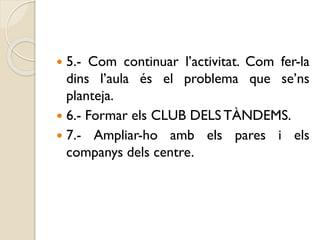  5.- Com continuar l’activitat. Com fer-la
dins l’aula és el problema que se’ns
planteja.
 6.- Formar els CLUB DELS TÀNDEMS.
 7.- Ampliar-ho amb els pares i els
companys dels centre.
 
