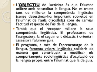  L'OBJECTIU de l'activitat és que l'alumne
utilitze amb naturalitat la llengua. No es tracta
tant de millorar la competència lingüística
(sense desestimar-ho, important sobretot en
l’alumnat de l’aula d’acollida) com de canviar
l’actitud respecte de l’ús de la llengua.
 També que el receptor millore la seua
competència lingüística. El professorat de
l'assignatura fa el seguiment didàctic i orienta i
assessora l'alumne guia.
 El programa, a més de l'aprenentatge de la
llengua, fomenta valors lingüístics solidaris de
manera que contribueix a modificar els
comportaments sociolingüístics d'ocultació de
la llengua pròpia, entre l'alumnat que fa de guia.
 