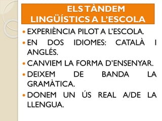 ELSTÀNDEM
LINGÜÍSTICS A L’ESCOLA
 EXPERIÈNCIA PILOT A L’ESCOLA.
 EN DOS IDIOMES: CATALÀ I
ANGLÉS.
 CANVIEM LA FORMA D’ENSENYAR.
 DEIXEM DE BANDA LA
GRAMÀTICA.
 DONEM UN ÚS REAL A/DE LA
LLENGUA.
 