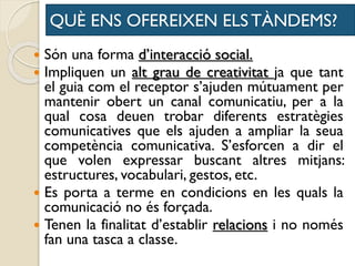 QUÈ ENS OFEREIXEN ELS TÀNDEMS?
 Són una forma d’interacció social.
 Impliquen un alt grau de creativitat ja que tant
el guia com el receptor s’ajuden mútuament per
mantenir obert un canal comunicatiu, per a la
qual cosa deuen trobar diferents estratègies
comunicatives que els ajuden a ampliar la seua
competència comunicativa. S’esforcen a dir el
que volen expressar buscant altres mitjans:
estructures, vocabulari, gestos, etc.
 Es porta a terme en condicions en les quals la
comunicació no és forçada.
 Tenen la finalitat d’establir relacions i no només
fan una tasca a classe.
 