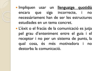  Impliquen usar un llenguatge quotidià
encara que siga incorrecte, i no
necessàriament han de ser les estructures
estudiades en un tema concret.
 L’èxit o el fracàs de la comunicació es jutja
pel grau d’enteniment entre el guia i el
receptor i no per un sistema de punts, la
qual cosa, és més motivadora i no
destorba la comunicació.
 