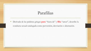 Parafilias
• Derivada de las palabras griegas para “fuera de” y filia “amor”, describe la
conducta sexual catalogada como perversión, desviación o aberración.
 