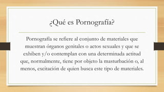¿Qué es Pornografía?
Pornografía se refiere al conjunto de materiales que
muestran órganos genitales o actos sexuales y que se
exhiben y/o contemplan con una determinada actitud
que, normalmente, tiene por objeto la masturbación o, al
menos, excitación de quien busca este tipo de materiales.
 