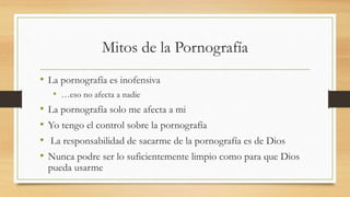 Mitos de la Pornografía
• La pornografía es inofensiva
• …eso no afecta a nadie
• La pornografía solo me afecta a mi
• Yo tengo el control sobre la pornografía
• La responsabilidad de sacarme de la pornografía es de Dios
• Nunca podre ser lo suficientemente limpio como para que Dios
pueda usarme
 