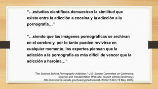 “…estudios científicos demuestran la similitud que
existe entre la adicción a cocaína y la adicción a la
pornografía…”
“…siendo que las imágenes pornográficas se archivan
en el cerebro y, por lo tanto pueden revivirse en
cualquier momento, los expertos piensan que la
adicción a la pornografía es más difícil de vencer que la
adicción a heroína…”
"The Science Behind Pornography Addiction," U.S. Senate Committee on Commerce,
Science and Transportation Web site, (expert witness testimony),
http://commerce.senate.gov/hearings/witnesslist.cfm?id=1343 (18 May 2005).
 