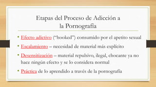 Etapas del Proceso de Adicción a
la Pornografía
• Efecto adictivo (“hooked”) consumido por el apetito sexual
• Escalamiento – necesidad de material más explícito
• Desensitización – material repulsivo, ilegal, chocante ya no
hace ningún efecto y se lo considera normal
• Práctica de lo aprendido a través de la pornografía
 