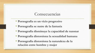 Consecuencias
• Pornografía es un vicio progresivo
• Pornografía se nutre de la fantasía
• Pornografía disminuye la capacidad de razonar
• Pornografía distorsiona la sexualidad humana
• Pornografía distorsiona la naturaleza de la
relación entre hombre y mujer
 