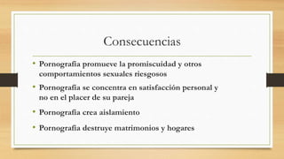 • Pornografía promueve la promiscuidad y otros
comportamientos sexuales riesgosos
• Pornografía se concentra en satisfacción personal y
no en el placer de su pareja
• Pornografía crea aislamiento
• Pornografía destruye matrimonios y hogares
Consecuencias
 