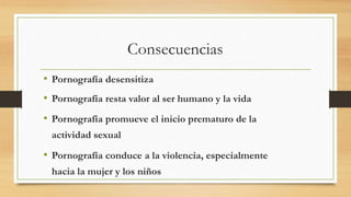 Consecuencias
• Pornografía desensitiza
• Pornografía resta valor al ser humano y la vida
• Pornografía promueve el inicio prematuro de la
actividad sexual
• Pornografía conduce a la violencia, especialmente
hacia la mujer y los niños
 