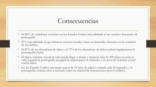 Consecuencias
• El 86% de violadores convictos en los Estados Unidos han admitido el ser usuarios frecuentes de
pornografía
• 57% han admitido el que imitaron escenas sexuales vistas en materiales obscenos en la comisión
de sus delitos.
• El 87% de los abusadores de niñas y el 77% de los abusadores de niños usaban regularmente la
pornografía fuerte.
• El típico enfermo sexual en serie puede llegar a abusar y molestar más de 300 niños en toda su
vida, jugando la pornografía un papel de importancia en crímenes y en actos de violencia sexual
contra niños.
• En los Estados Unidos una mujer mayor de 18 años de edad es violada cada 46 segundos y la
pornografía violenta sirve a menudo como un manual de instrucciones para el violador.
 