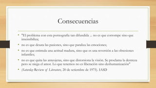 Consecuencias
• "El problema con esta pornografía tan difundida ... no es que corrompe sino que
insensibiliza;
• no es que desata las pasiones, sino que paraliza las emociones;
• no es que estimula una actitud madura, sino que es una reversión a las obsesiones
infantiles;
• no es que quita las anteojeras, sino que distorsiona la visión. Se proclama la destreza
pero se niega el amor. Lo que tenemos no es liberación sino deshumanización"
• (Saturday Review of Literature, 20 de setiembre de 1975). IASD
 