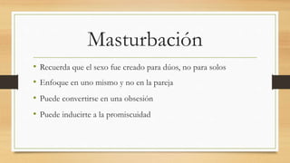 Masturbación
• Recuerda que el sexo fue creado para dúos, no para solos
• Enfoque en uno mismo y no en la pareja
• Puede convertirse en una obsesión
• Puede inducirte a la promiscuidad
 