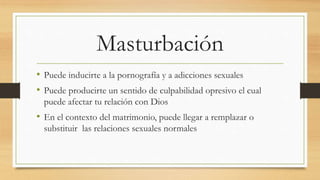 Masturbación
• Puede inducirte a la pornografía y a adicciones sexuales
• Puede producirte un sentido de culpabilidad opresivo el cual
puede afectar tu relación con Dios
• En el contexto del matrimonio, puede llegar a remplazar o
substituir las relaciones sexuales normales
 