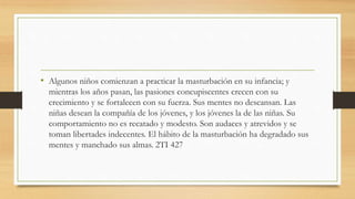 • Algunos niños comienzan a practicar la masturbación en su infancia; y
mientras los años pasan, las pasiones concupiscentes crecen con su
crecimiento y se fortalecen con su fuerza. Sus mentes no descansan. Las
niñas desean la compañía de los jóvenes, y los jóvenes la de las niñas. Su
comportamiento no es recatado y modesto. Son audaces y atrevidos y se
toman libertades indecentes. El hábito de la masturbación ha degradado sus
mentes y manchado sus almas. 2TI 427
 