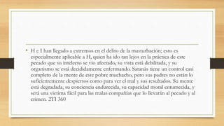 • H e I han llegado a extremos en el delito de la masturbación; esto es
especialmente aplicable a H, quien ha ido tan lejos en la práctica de este
pecado que su intelecto se vio afectado, su vista está debilitada, y su
organismo se está decididamente enfermando. Satanás tiene un control casi
completo de la mente de este pobre muchacho, pero sus padres no están lo
suficientemente despiertos como para ver el mal y sus resultados. Su mente
está degradada, su conciencia endurecida, su capacidad moral entumecida, y
será una víctima fácil para las malas compañías que lo llevarán al pecado y al
crimen. 2TI 360
 